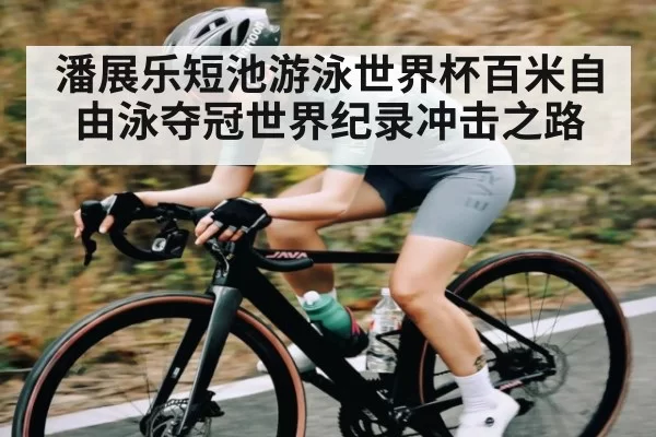 潘展乐短池游泳世界杯百米自由泳夺冠世界纪录冲击之路