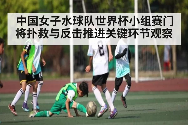 中国女子水球队世界杯小组赛门将扑救与反击推进关键环节观察